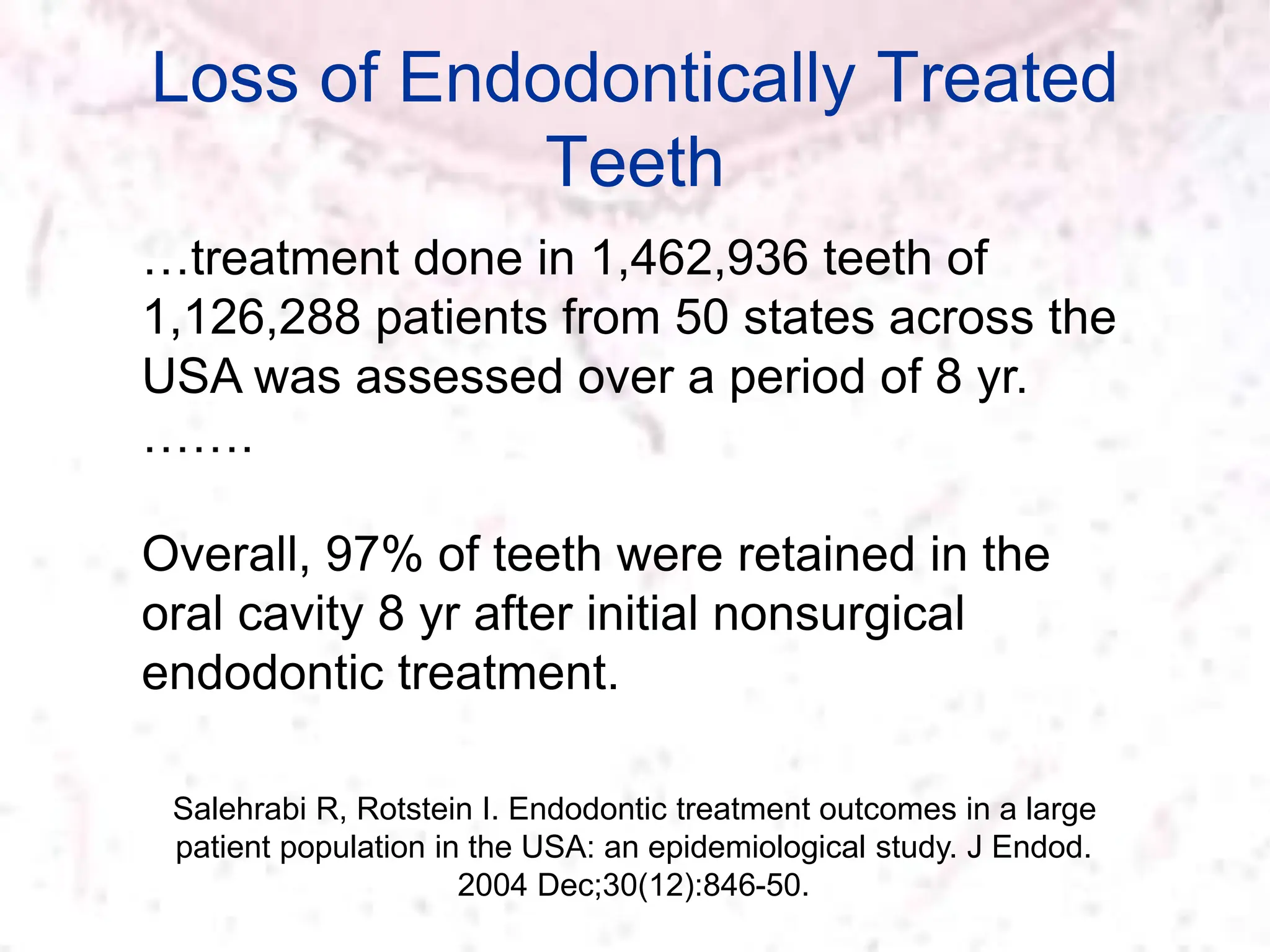 Loss of Endodontically Treated
Teeth
Salehrabi R, Rotstein I. Endodontic treatment outcomes in a large
patient population in the USA: an epidemiological study. J Endod.
2004 Dec;30(12):846-50.
…treatment done in 1,462,936 teeth of
1,126,288 patients from 50 states across the
USA was assessed over a period of 8 yr.
…….
Overall, 97% of teeth were retained in the
oral cavity 8 yr after initial nonsurgical
endodontic treatment.
 