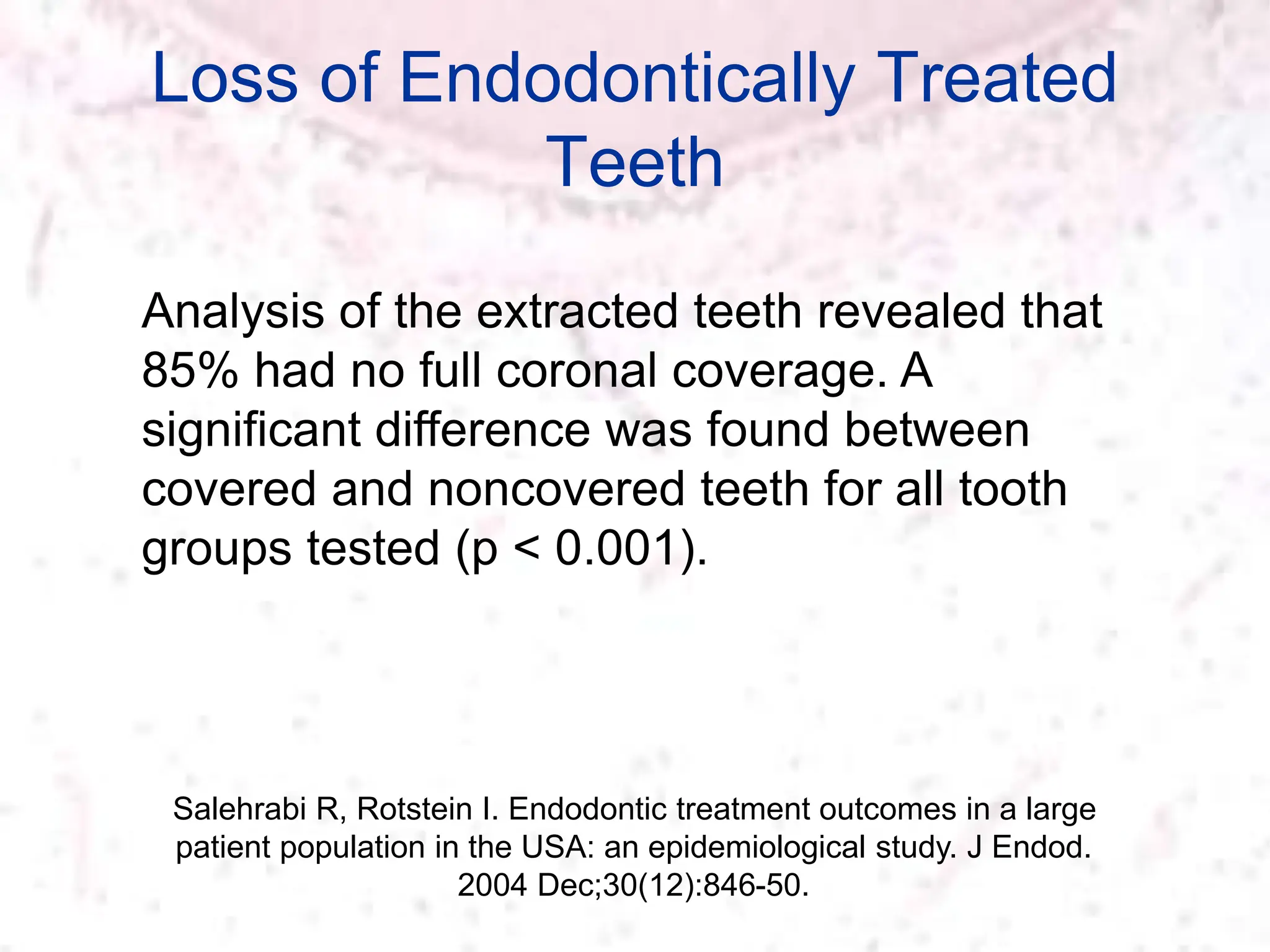 Loss of Endodontically Treated
Teeth
Salehrabi R, Rotstein I. Endodontic treatment outcomes in a large
patient population in the USA: an epidemiological study. J Endod.
2004 Dec;30(12):846-50.
Analysis of the extracted teeth revealed that
85% had no full coronal coverage. A
significant difference was found between
covered and noncovered teeth for all tooth
groups tested (p < 0.001).
 
