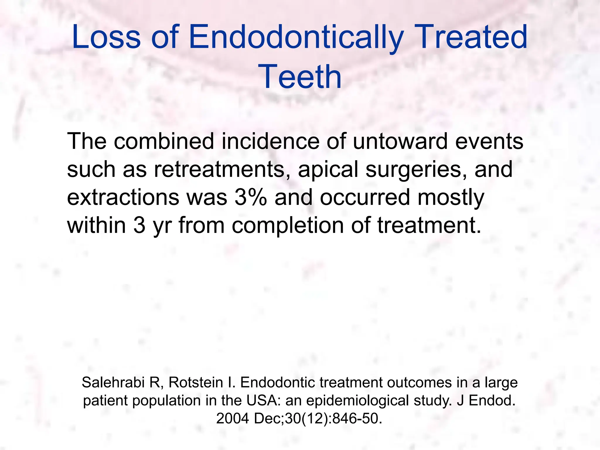 Loss of Endodontically Treated
Teeth
Salehrabi R, Rotstein I. Endodontic treatment outcomes in a large
patient population in the USA: an epidemiological study. J Endod.
2004 Dec;30(12):846-50.
The combined incidence of untoward events
such as retreatments, apical surgeries, and
extractions was 3% and occurred mostly
within 3 yr from completion of treatment.
 