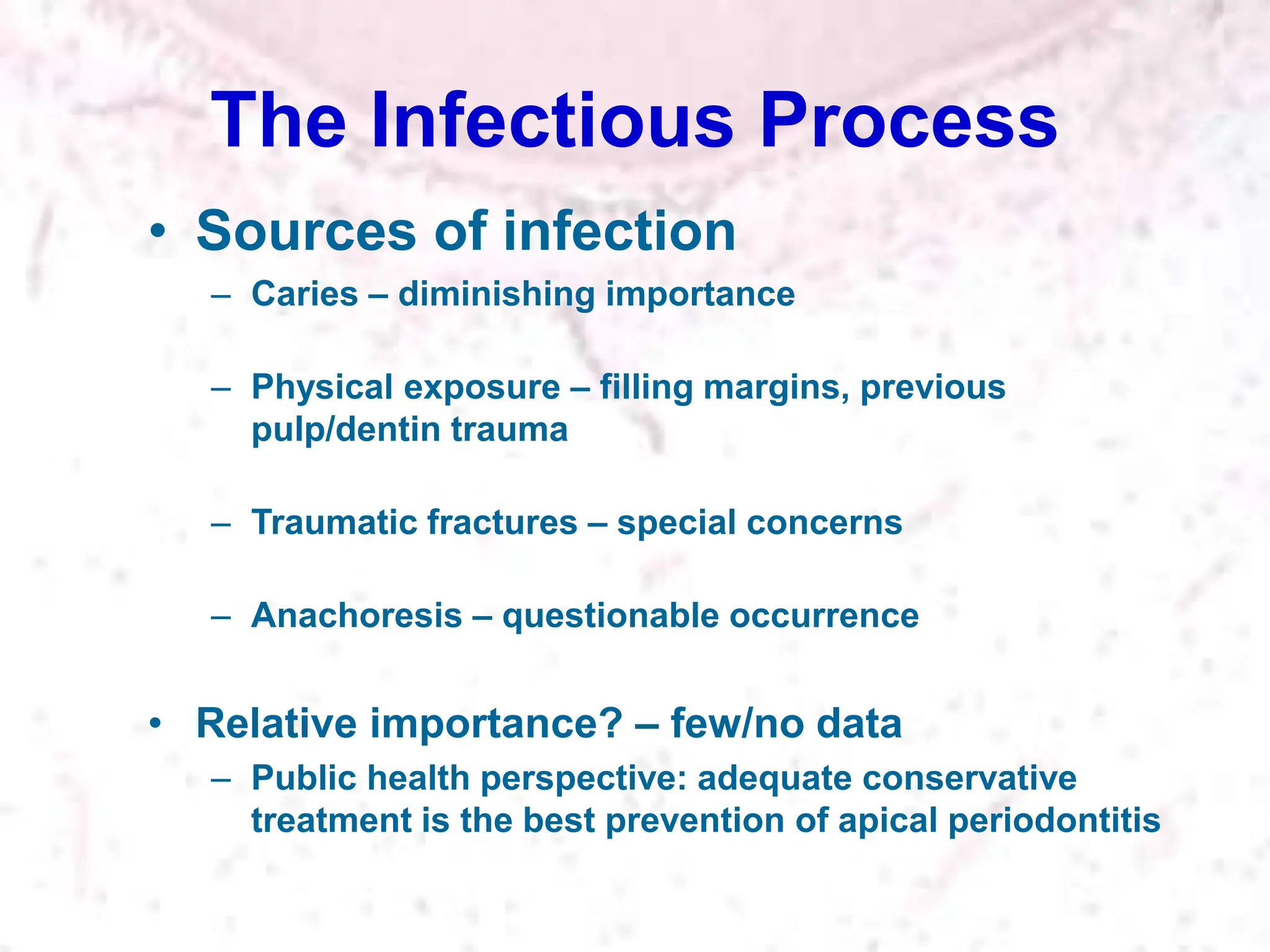 The Infectious Process
• Sources of infection
– Caries – diminishing importance
– Physical exposure – filling margins, previous
pulp/dentin trauma
– Traumatic fractures – special concerns
– Anachoresis – questionable occurrence
• Relative importance? – few/no data
– Public health perspective: adequate conservative
treatment is the best prevention of apical periodontitis
 