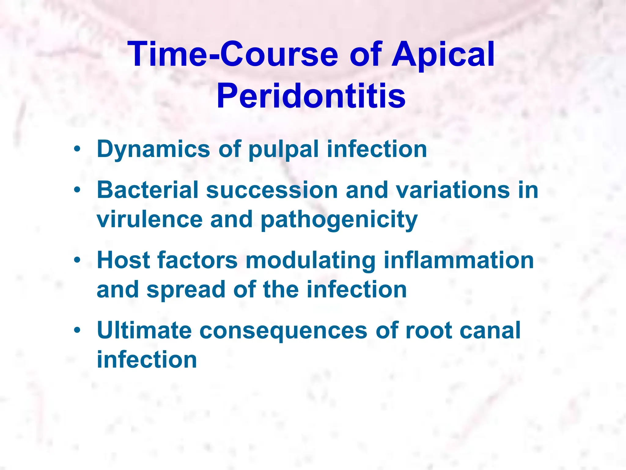 Time-Course of Apical
Peridontitis
• Dynamics of pulpal infection
• Bacterial succession and variations in
virulence and pathogenicity
• Host factors modulating inflammation
and spread of the infection
• Ultimate consequences of root canal
infection
 