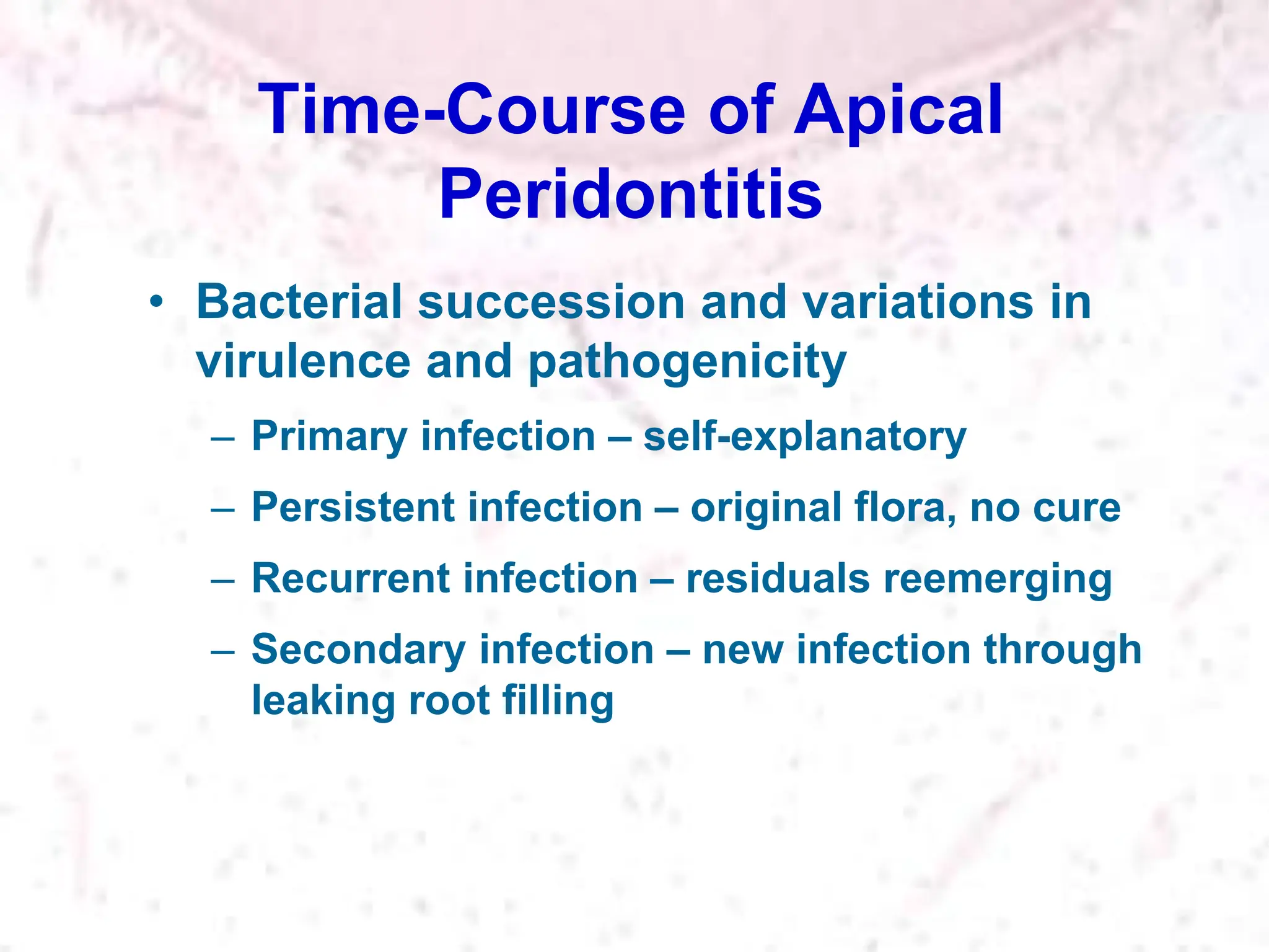 Time-Course of Apical
Peridontitis
• Bacterial succession and variations in
virulence and pathogenicity
– Primary infection – self-explanatory
– Persistent infection – original flora, no cure
– Recurrent infection – residuals reemerging
– Secondary infection – new infection through
leaking root filling
 