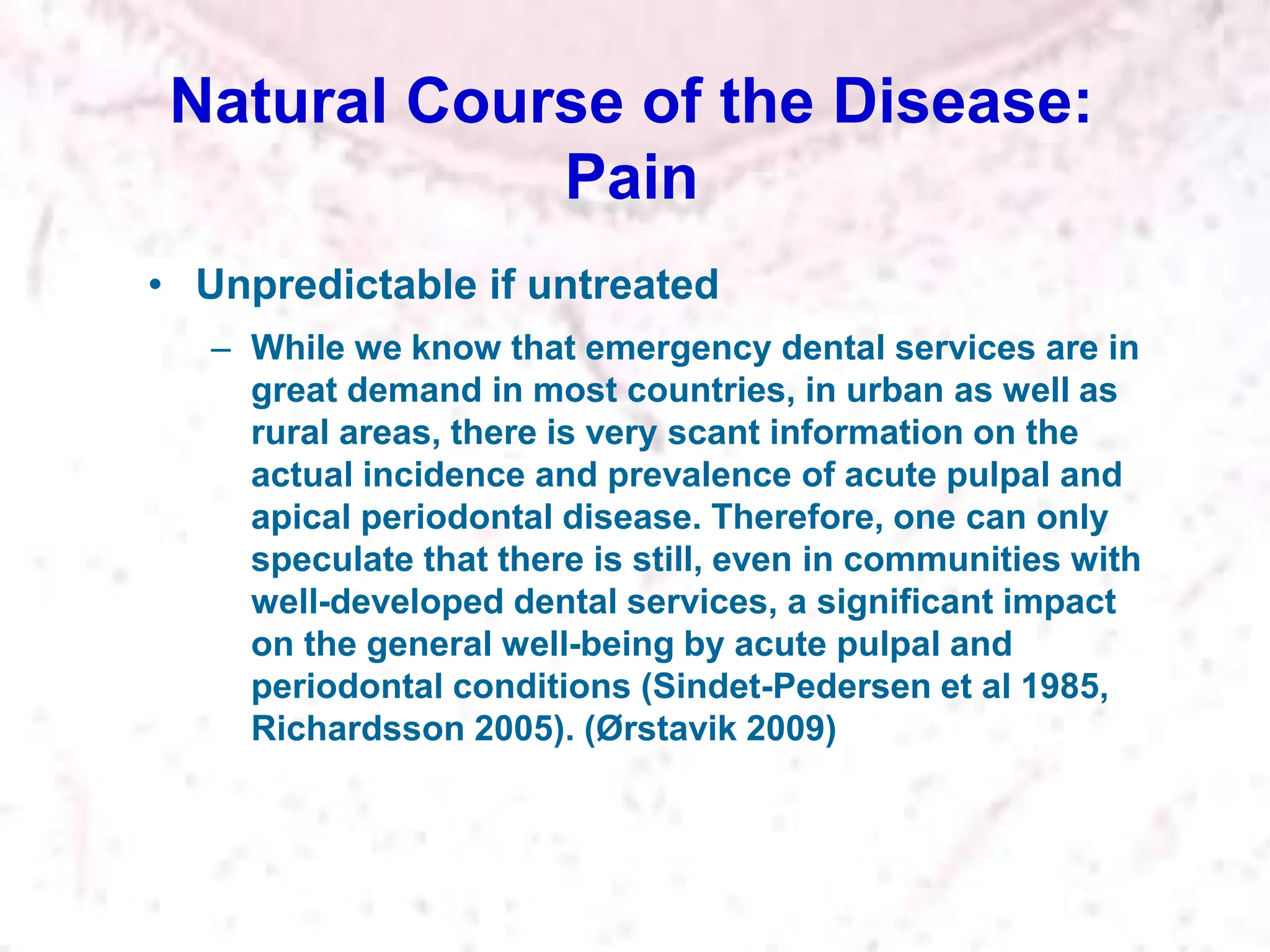 Natural Course of the Disease:
Pain
• Unpredictable if untreated
– While we know that emergency dental services are in
great demand in most countries, in urban as well as
rural areas, there is very scant information on the
actual incidence and prevalence of acute pulpal and
apical periodontal disease. Therefore, one can only
speculate that there is still, even in communities with
well-developed dental services, a significant impact
on the general well-being by acute pulpal and
periodontal conditions (Sindet-Pedersen et al 1985,
Richardsson 2005). (Ørstavik 2009)
 