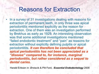 Reasons for Extraction
• In a survey of 31 investigations dealing with reasons for
extraction of permanent teeth, in only three was apical
periodontitis mentioned explicitly as the reason for
extraction. One of them was an investigation performed
by Brekhus as early as 1929. An interesting observation
was that some additional investigations mentioned
“failed endodontic treatment” and “pain” as reasons for
extraction without explicitly defining pulpitis or apical
periodontitits. It can therefore be concluded that
apical periodontitis has not been appreciated as a
“disease” compared to, for instance, marginal
periodontitis, but rather considered as a sequel to
dental caries.
Harald Eriksen in: Ørstavik & Pitt Ford, Essential Endodontology 2008
 