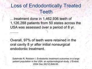 Loss of Endodontically Treated
Teeth
Salehrabi R, Rotstein I. Endodontic treatment outcomes in a large
patient population in the USA: an epidemiological study. J Endod.
2004 Dec;30(12):846-50.
…treatment done in 1,462,936 teeth of
1,126,288 patients from 50 states across the
USA was assessed over a period of 8 yr.
…….
Overall, 97% of teeth were retained in the
oral cavity 8 yr after initial nonsurgical
endodontic treatment.
 