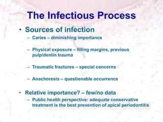 The Infectious Process
• Sources of infection
– Caries – diminishing importance
– Physical exposure – filling margins, previous
pulp/dentin trauma
– Traumatic fractures – special concerns
– Anachoresis – questionable occurrence
• Relative importance? – few/no data
– Public health perspective: adequate conservative
treatment is the best prevention of apical periodontitis
 