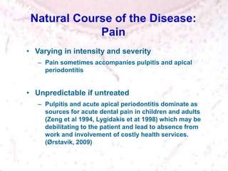 Natural Course of the Disease:
Pain
• Varying in intensity and severity
– Pain sometimes accompanies pulpitis and apical
periodontitis
• Unpredictable if untreated
– Pulpitis and acute apical periodontitis dominate as
sources for acute dental pain in children and adults
(Zeng et al 1994, Lygidakis et at 1998) which may be
debilitating to the patient and lead to absence from
work and involvement of costly health services.
(Ørstavik, 2009)
 