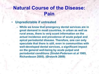 Natural Course of the Disease:
Pain
• Unpredictable if untreated
– While we know that emergency dental services are in
great demand in most countries, in urban as well as
rural areas, there is very scant information on the
actual incidence and prevalence of acute pulpal and
apical periodontal disease. Therefore, one can only
speculate that there is still, even in communities with
well-developed dental services, a significant impact
on the general well-being by acute pulpal and
periodontal conditions (Sindet-Pedersen et al 1985,
Richardsson 2005). (Ørstavik 2009)
 