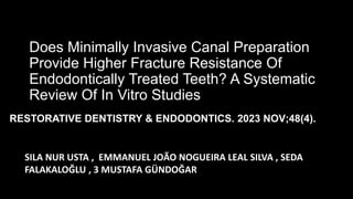 Does Minimally Invasive Canal Preparation
Provide Higher Fracture Resistance Of
Endodontically Treated Teeth? A Systematic
Review Of In Vitro Studies
SILA NUR USTA , EMMANUEL JOÃO NOGUEIRA LEAL SILVA , SEDA
FALAKALOĞLU , 3 MUSTAFA GÜNDOĞAR
RESTORATIVE DENTISTRY & ENDODONTICS. 2023 NOV;48(4).
 
