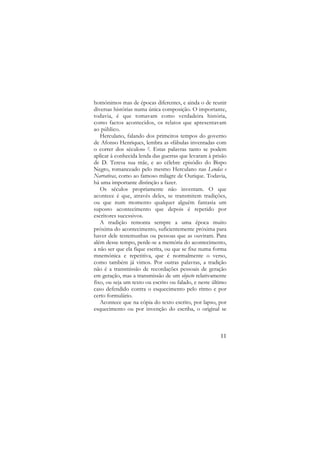 homónimos mas de épocas diferentes, e ainda o de reunir
diversas histórias numa única composição. O importante,
todavia, é que tomavam como verdadeira história,
como factos acontecidos, os relatos que apresentavam
ao público.
Herculano, falando dos primeiros tempos do governo
de Afonso Henriques, lembra as «fábulas inventadas com
o correr dos séculos» 2. Estas palavras tanto se podem
aplicar à conhecida lenda das guerras que levaram à prisão
de D. Teresa sua mãe, e ao célebre episódio do Bispo
Negro, romanceado pelo mesmo Herculano nas Lendas e
Narrativas, como ao famoso milagre de Ourique. Todavia,
há uma importante distinção a fazer.
Os séculos propriamente não inventam. O que
acontece é que, através deles, se transmitem tradições,
ou que num momento qualquer alguém fantasia um
suposto acontecimento que depois é repetido por
escritores sucessivos.
A tradição remonta sempre a uma época muito
próxima do acontecimento, suficientemente próxima para
haver dele testemunhas ou pessoas que as ouviram. Para
além desse tempo, perde-se a memória do acontecimento,
a não ser que ela fique escrita, ou que se fixe numa forma
mnemónica e repetitiva, que é normalmente o verso,
como também já vimos. Por outras palavras, a tradição
não é a transmissão de recordações pessoais de geração
em geração, mas a transmissão de um objecto relativamente
fixo, ou seja um texto ou escrito ou falado, e neste último
caso defendido contra o esquecimento pelo ritmo e por
certo formulário.
Acontece que na cópia do texto escrito, por lapso, por
esquecimento ou por invenção do escriba, o original se

11

 