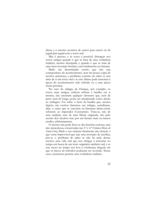 altera, e o mesmo acontece de cantor para cantor ou de
jogral para jogral com o texto oral.
Mas é preciso, e às vezes é possível, distinguir nos
textos antigos quando é que se trata de uma verdadeira
tradição, mesmo deturpada, e quando é que se trata de
uma mera invenção literária, com fundamento na fantasia.
Dado um determinado escrito que não seja
conteporâneo do acontecimento, nem tão pouco cópia de
escritos anteriores, o problema consiste em saber se tem
atrás de si um texto oral e se este último pode remontar à
época do acontecimento nele referido ou a uma época
muito próxima.
No caso do milagre de Ourique, por exemplo, os
textos mais antigos, embora refiram a batalha em si
mesma, não encerram qualquer elemento que, nem de
perto nem de longe, possa ser interpretado como alusão
ao «milagre». Foi sobre o facto da batalha que, séculos
depois, um escritor fantasiou um milagre, semelhante,
aliás, a outro que se encontra na literatura latino-cristã,
referente ao imperador Constantino. Trata-se, não de
uma tradição, mas de uma fábula originada, não pelo
«correr dos séculos» mas por um literato mais ou menos
erudito, arbitrariamente.
O mesmo não pode dizer-se das histórias curiosas, mas
não miraculosas, conservadas nas 3.ª e 4.ª Crónicas Breves de
Santa Cruz. Dado o seu carácter claramente não clerical, o
que torna improvável que seja uma invenção de escribas,
põe-se o problema de saber se não há atrás desses
escritos uma vida oral que nos obrigue a remontar no
tempo em busca de um texto originário também oral, e se
esse recuo no tempo nos leva à vizinhança daquele em
que os factos ali referidos poderiam ter ocorrido. Nesse
caso, estaríamos perante uma verdadeira tradição.

12

 