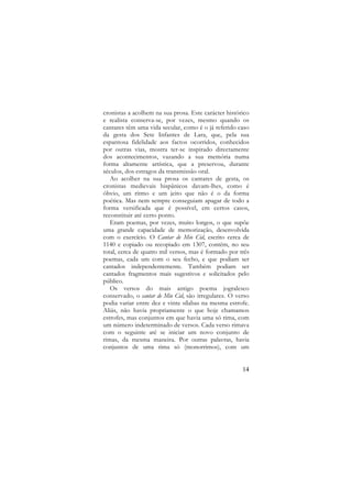 cronistas a acolhem na sua prosa. Este carácter histórico
e realista conserva-se, por vezes, mesmo quando os
cantares têm uma vida secular, como é o já referido caso
da gesta dos Sete Infantes de Lara, que, pela sua
espantosa fidelidade aos factos ocorridos, conhecidos
por outras vias, mostra ter-se inspirado directamente
dos acontecimentos, vazando a sua memória numa
forma altamente artística, que a preservou, durante
séculos, dos estragos da transmissão oral.
Ao acolher na sua prosa os cantares de gesta, os
cronistas medievais hispânicos davam-lhes, como é
óbvio, um ritmo e um jeito que não é o da forma
poética. Mas nem sempre conseguiam apagar de todo a
forma versificada que é possível, em certos casos,
reconstituir até certo ponto.
Eram poemas, por vezes, muito longos, o que supõe
uma grande capacidade de memorização, desenvolvida
com o exercício. O Cantar de Mio Cid, escrito cerca de
1140 e copiado ou recopiado em 1307, contém, no seu
total, cerca de quatro mil versos, mas é formado por três
poemas, cada um com o seu fecho, e que podiam ser
cantados independentemente. Também podiam ser
cantados fragmentos mais sugestivos e solicitados pelo
público.
Os versos do mais antigo poema jogralesco
conservado, o cantar de Mio Cid, são irregulares. O verso
podia variar entre dez e vinte sílabas na mesma estrofe.
Aliás, não havia propriamente o que hoje chamamos
estrofes, mas conjuntos em que havia uma só rima, com
um número indeterminado de versos. Cada verso rimava
com o seguinte até se iniciar um novo conjunto de
rimas, da mesma maneira. Por outras palavras, havia
conjuntos de uma rima só (monorrimos), com um

14

 