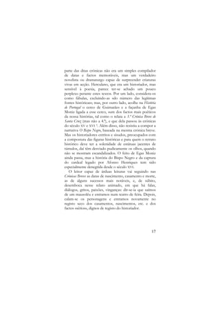 parte das ditas crónicas não era um simples compilador
de datas e factos memoráveis, mas um verdadeiro
novelista ou dramaturgo capaz de surpreender criaturas
vivas em acção. Herculano, que era um historiador, mas
sensível à poesia, parece ter-se achado um pouco
perplexo perante estes textos. Por um lado, considera-os
como fábulas, excluindo-as «do número das legítimas
fontes históricas»; mas, por outro lado, acolhe na História
de Portugal o cerco de Guimarães e a façanha de Egas
Moniz ligada a esse cerco, «um dos factos mais poéticos
da nossa história», tal como o relata a 3.ª Crónica Breve de
Santa Cruz (mas não a 4.ª), e que dela passou às crónicas
do século XV e XVI 3. Além disso, não resistiu a compor a
narrativa O Bispo Negro, baseada na mesma crónica breve.
Mas os historiadores estritos e sisudos, preocupados com
a compostura das figuras históricas e para quem o retrato
histórico deve ter a solenidade de estátuas jacentes de
túmulos, daí têm desviado pudicamente os olhos, quando
não se mostram escandalizados. O feito de Egas Moniz
ainda passa, mas a história do Bispo Negro e da captura
do cardeal legado por Afonso Henriques tem sido
especialmente denegrida desde o século XVI.
O leitor capaz de árduas leituras vai seguindo nas
Crónicas Breves as datas de nascimento, casamento e morte,
as de alguns sucessos mais notáveis, e, de súbito,
desemboca nesse relato animado, em que há falas,
diálogos, gritos, paixões, vinganças: dir-se-ia que saímos
de um mausoléu e entramos num teatro de feira. Depois,
calam-se os personagens e entramos novamente no
registo seco dos casamentos, nascimentos, etc. e dos
factos «sérios», dignos de registo do historiador.

17

 