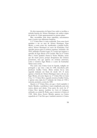 Os dois manuscritos de Santa Cruz onde se recolheu a
referida história de Afonso Henriques são ambos cópias
do século XV. Estão aparentemente no mesmo plano.
Mas, escondidas atrás desta superfície, encontramos
num e noutro caso diferentes funduras.
A 3.ª Crónica Breve é a mais conhecida. Tem como herói
ajudador o aio ou amo de Afonso Henriques, Egas
Moniz, e conta como ele, sacrificando a própria honra,
salvou Afonso Henriques no cerco de Guimarães. Este
episódio passou para as crónicas seguintes, incluindo a de
1419, atribuída a Fernão Lopes. É a versão que inspirou o
episódio de Egas Moniz n’Os Lusíadas. Mas na 4.ª Crónica
Breve o herói ajudador chama-se Soeiro Mendes, nome
que diz muito pouco, porque desapareceu das crónicas
posteriores, mas que aparece em crónicas anteriores,
como o veremos. Egas Moniz e o cerco de Guimarães
faltam nesta versão.
Ora existe uma Crónica Geral de Espanha, redigida em
português e que tem a data de 1344, descoberta pelo
professor Lindley Cintra. Desta crónica fez-se uma
segunda redacção em finais do século XIV. E nesta
aparece a história de Afonso Henriques mais a do seu aio
Egas Moniz, tal como figura na 3.ª Crónica Breve de Santa
Cruz. A 3.ª Crónica Breve, segundo mostrou Lindley Cintra,
é apenas uma cópia da 2.ª redacção da Crónica de 1344 e
remonta, portanto, a cerca de 1400.
Quanto à 4.ª Crónica Breve, em que o herói ajudador é
Soeiro Mendes, o problema é mais complicado, pois tem
outros planos por detrás. Uma parte do texto da 4.ª
Crónica Breve aparece também no Livro de Linhagens,
atribuído ao conde D. Pedro, que é anterior à Crónica de
1344. Além disso, Soeiro Mendes aparece na Crónica
espanhola de Vinte Reis que é também anterior à Crónica

18

 