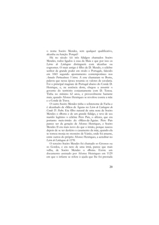 o nome Soeiro Mendes, sem qualquer qualificativo,
alcunha ou função. Porquê?
Há no século XII três fidalgos chamados Soeiro
Mendes, todos ligados à casa da Maia e que por isso os
Livros de Linhagens distinguem com alcunhas ou
cognomes. O mais antigo é filho de D. Mendo, o célebre
senhor de grande poder em «todo o Portugal», falecido
em 1065 segundo apontamento contemporâneo nos
Annales Portucalenses Veteres. A este chamaram «o Bom»,
palavra que nessa época resumia os valores de cavalaria.
Foi o principal magnate de Portugal abaixo do Conde D.
Henrique, e, na ausência deste, chegou a assumir o
governo do território conjuntamente com D. Teresa.
Tinha no mínimo 62 anos, e provavelmente bastante
mais, quando Afonso Henriques se revoltou contra a mãe
e o Conde de Trava.
O outro Soeiro Mendes tinha o sobrenome de Facha e
é alcunhado de «Mãos de Águia» no Livro de Linhagens do
Conde D. Pedro. Era filho natural de uma nora de Soeiro
Mendes o «Bom» e de um grande fidalgo, e teve de seu
marido legítimo o célebre Pero Pais, o alferes, que era
portanto meio-irmão do «Mãos-de-Águia». Pero Pais
parece ser da geração de Afonso Henriques, e Soeiro
Mendes II era mais novo do que o irmão, porque nasceu
depois de se ter desfeito o casamento da mãe, quando ela
se tornou monja no mosteiro de Vairão, onde foi amante,
entre outros do próprio Afonso Henriques, a acreditar no
Livro de Linhagens de 1270.
O terceiro Soeiro Mendes foi chamado «o Grosso» ou
«o Gordo», e era neto de uma irmã, parece que mais
velha, de Soeiro Mendes o «Bom». Existe um
documento assinado por Afonso Henriques em 1129
em que o infante se refere à ajuda que lhe foi prestada

20

 