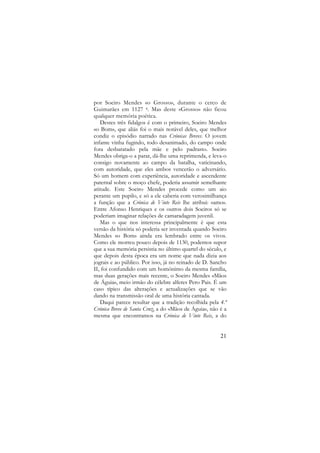 por Soeiro Mendes «o Grosso», durante o cerco de
Guimarães em 1127 4. Mas deste «Grosso» não ficou
qualquer memória poética.
Destes três fidalgos é com o primeiro, Soeiro Mendes
«o Bom», que aliás foi o mais notável deles, que melhor
condiz o episódio narrado nas Crónicas Breves. O jovem
infante vinha fugindo, todo desanimado, do campo onde
fora desbaratado pela mãe e pelo padrasto. Soeiro
Mendes obriga-o a parar, dá-lhe uma reprimenda, e leva-o
consigo novamente ao campo da batalha, vaticinando,
com autoridade, que eles ambos vencerão o adversário.
Só um homem com experiência, autoridade e ascendente
paternal sobre o moço chefe, poderia assumir semelhante
atitude. Este Soeiro Mendes procede como um aio
perante um pupilo, e só a ele caberia com verosimilhança
a função que a Crónica de Vinte Reis lhe atribui: «amo».
Entre Afonso Henriques e os outros dois Soeiros só se
poderiam imaginar relações de camaradagem juvenil.
Mas o que nos interessa principalmente é que esta
versão da história só poderia ser inventada quando Soeiro
Mendes «o Bom» ainda era lembrado entre os vivos.
Como ele morreu pouco depois de 1130, podemos supor
que a sua memória persistia no último quartel do século, e
que depois desta época era um nome que nada dizia aos
jograis e ao público. Por isso, já no reinado de D. Sancho
II, foi confundido com um homónimo da mesma família,
mas duas gerações mais recente, o Soeiro Mendes «Mãos
de Águia», meio irmão do célebre alferes Pero Pais. É um
caso típico das alterações e actualizações que se vão
dando na transmissão oral de uma história cantada.
Daqui parece resultar que a tradição recolhida pela 4.ª
Crónica Breve de Santa Cruz, a do «Mãos de Águia», não é a
mesma que encontramos na Crónica de Vinte Reis, a do

21

 