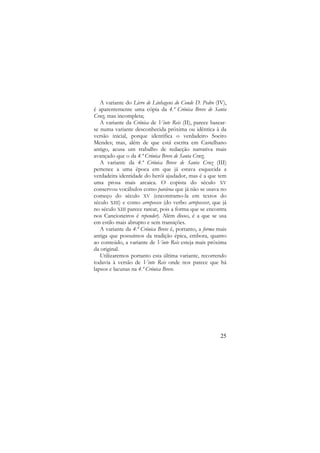 A variante do Livro de Linhagens do Conde D. Pedro (IV),
é aparentemente uma cópia da 4.ª Crónica Breve de Santa
Cruz, mas incompleta;
A variante da Crónica de Vinte Reis (II), parece basearse numa variante desconhecida próxima ou idêntica à da
versão inicial, porque identifica o verdadeiro Soeiro
Mendes; mas, além de que está escrita em Castelhano
antigo, acusa um trabalho de redacção narrativa mais
avançado que o da 4.ª Crónica Breve de Santa Cruz;
A variante da 4.ª Crónica Breve de Santa Cruz (III)
pertence a uma época em que já estava esquecida a
verdadeira identidade do herói ajudador, mas é a que tem
uma prosa mais arcaica. O copista do século XV
conservou vocábulos como parávoa que já não se usava no
começo do século XV (encontramo-la em textos do
século XIII) e como arrepeesco (do verbo arrepeescer, que já
no século XIII parece rarear, pois a forma que se encontra
nos Cancioneiros é repender). Além disso, é a que se usa
em estilo mais abrupto e sem transições.
A variante da 4.ª Crónica Breve é, portanto, a forma mais
antiga que possuímos da tradição épica, embora, quanto
ao conteúdo, a variante de Vinte Reis esteja mais próxima
da original.
Utilizaremos portanto esta última variante, recorrendo
todavia à versão de Vinte Reis onde nos parece que há
lapsos e lacunas na 4.ª Crónica Breve.

25

 