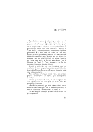 III / O TEXTO

Reproduzimos, como já dissemos, o texto da 4.ª
Crónica Breve, segundo a edição de António Cruz, Anais,
Crónicas e memórias avulsas de Santa Cruz de Coimbra, Porto,
1968, simplificando a ortografia. Completamos frases e
palavras que faltam neste texto utilizando a Crónica de
Vinte Reis; e, excepcionalmente, substituímos algumas
palavras da 4.ª Crónica Breve por outras de Vinte Reis,
segundo o texto publicado por Cintra nos apêndices da
introdução à Crónica de 1344. Sempre que isto acontece o
texto de Vinte Reis introduzido vai em itálico. Também
em certos casos, raros, escolhemos a versão do Livro de
Linhagens do Conde D. Pedro, segundo a versão do
Portugaliae Monumenta Historica, Scriptores.
Damos o texto, não em prosa compacta, mas em
versículos. O leitor se aperceberá de que esta divisão não
é arbitrária. Em geral corresponde a uma afirmação ou a
uma unidade narrativa.
Não confundir o versículo com o verso. Em capítulo
próprio apontaremos os versos que conseguimos
identificar.
O texto que vai entre chavetas, em linhas de prosa, é o
que supomos que não fazia parte do poema, mas foi
redigido pelo cronista.
Deve ter-se em conta que nesta época o s era surdo
como em Castelhano, pelo que no nosso original tanto se
escreve entre vogais como s simples, ou duplo, ss.
Ao lado do texto do século XV damos a sua versão em
português actual.
26

 