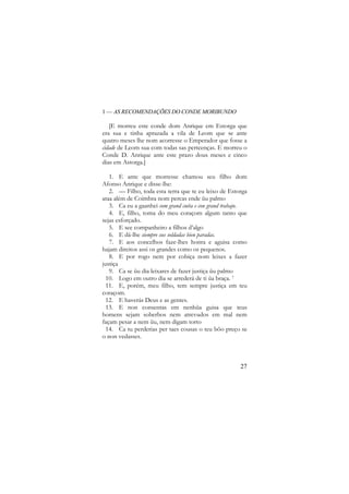 1 — AS RECOMENDAÇÕES DO CONDE MORIBUNDO

[E morreu este conde dom Anrique em Estorga que
era sua e tinha aprazada a vila de Leom que se ante
quatro meses lhe nom acorresse o Emperador que fosse a
cidade de Leom sua com todas sas perteenças. E morreu o
Conde D. Anrique ante este prazo dous meses e cinco
dias em Astorga.]
1. E ante que morresse chamou seu filho dom
Afonso Anrique e disse-lhe:
2. — Filho, toda esta terra que te eu leixo de Estorga
ataa além de Coimbra nom percas ende ũu palmo
3. Ca eu a gaanhei com grand cuita e con grand trabajo.
4. E, filho, toma do meu coraçom algum tanto que
sejas esforçado.
5. E see companheiro a filhos d’algo
6. E dá-lhe siempre sus soldadas bien paradas.
7. E aos concelhos faze-lhes honra e aguisa como
hajam direitos assi os grandes como os pequenos.
8. E por rogo nem por cobiça nom leixes a fazer
justiça
9. Ca se ũu dia leixares de fazer justiça ũu palmo
10. Logo em outro dia se arrederá de ti ũa braça. 7
11. E, porém, meu filho, tem sempre justiça em teu
coraçom.
12. E haverás Deus e as gentes.
13. E non consentas em nenhũa guisa que teus
homens sejam soberbos nem atrevudos em mal nem
façam pesar a nem ũu, nem digam torto
14. Ca tu perderias per taes cousas o teu bõo preço se
o non vedasses.

27

 
