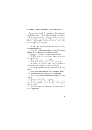 1 — AS RECOMENDAÇÕES DO CONDE MORIBUNDO

(E morreu este Conde D. Henrique em Astorga que era
sua. Tinha cercado a vila de Leão e pactuado com ela que,
se dentro de quatro meses o Imperador a não socorresse, a
mesma cidade fosse sua com todas as suas pertenças.
Morreu o Conde D. Henrique dois meses e cinco dias
antes deste prazo em Astorga.)
1. E antes que morresse chamou seu filho D. Afonso
Henriques e disse-lhe:
2. — Filho, toda esta terra que te eu deixo de Astorga
até além de Coimbra não percas dela um palmo
3. Pois eu a ganhei com grande pena e trabalho.
4. E filho toma do meu coração algum tanto, com
que sejas valente
5. E sê companheiro para os fidalgos
6. E dá-lhes sempre os seus soldos bem contados.
7. E respeita os concelhos e faz com que tenham os
seus direitos tanto os grandes como os pequenos.
8. E nem por pedidos nem por cobiça deixes de fazer
justiça
9. Pois se um dia deixares de fazer justiça um palmo
10. Logo ao outro dia se afastará de ti uma braça.
11. E por isso, meu filho, guarda sempre justiça no teu
coração.
12. E terás contigo Deus e as gentes.
13. E não consintas de modo algum que os teus
homens sejam soberbos, nem se atrevam a fazer mal nem
injuriem alguém
14. Pois por tais coisas perderias o teu bom nome, se
as não impedisses.

28

 
