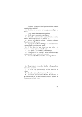 15. E chama agora os de Estorga e mandar-te-ei fazer
menagem dos da cibdad 8
16. E despues que yo muriere sal comigo fuera da vila por me
honrar
17. E desi tornate luego e non pierdas este lugar
18. Ca de aqui conquererás o al adiante.
19. E manda a meus vassalos que me levem a soterrar
a Santa Maria de Bragaa que eu poborei. —
20. Morreu o Conde D. Anrique e guisaram todos sas
fazendas como o levassem.
21. E perguntou Afonso Enriques os vassalos se iria
com seu padre a Bragaa ou se ficaria.
22. E eles disserom que fosse com seu padre e o
honrasse e non se temesse nada da terra.
23. E el creyólos e foi soterrar o padre a Bragaa.
24. E tremente el foi soterrar o padre filharom-lhe acá
toda a terra de Leom que el tinha por sua,
25. Mais nom lhe filharam Galiza ca nom puderom.

26. Despois desto o mandou desafiar o Emperador e
tornou-lhe seu amor. 9
27. E foi-se logo para Portugal e nom achou u se
colher
28. Ca toda a terra se lhe levantou co’a madre.
29. E a madre casou-se com o Conde D. Fernando de
Trastamara que era em aquela sazom o milhor homem de
Espanha que rei non fosse.

29

 
