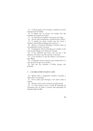 15. E chama agora os de Astorga, e mandar-te-ei fazer
menagem dos da cidade.
16. E depois que eu morrer sai comigo fora das
muralhas da vila para me honrar
17. E volta logo em seguida, e não percas este lugar
18. Pois de aqui conquistarás o território para a frente.
19. E manda aos meus vassalos que me levem a
enterrar a Santa Maria de Braga que eu povoei. —
20. Morreu o Conde D. Henrique e fizeram todos os
seus preparativos para o levarem.
21. E perguntou Afonso Henriques aos vassalos se iria
com seu pai a Braga ou se ficaria em Astorga
22. E eles disseram que fosse com seu pai, e lhe
prestasse as honras e que não receasse os da terra.
23. E ele acreditou no que lhe diziam, e foi enterrar o
pai a Braga.
24. E enquanto ele foi enterrar o pai tomaram-lhe cá a
terra de Leão de que ele era senhor,
25. Mas não lhe tomaram a Galiza, porque não
puderam.
2 — A GUERRA ENTRE O FILHO E A MÃE

26. Depois disto o Imperador mandou-o desafiar, e
retirou-lhe a sua amizade.
27. Foi-se então para Portugal e não achou onde se
acolher
28. Porque a terra se pôs contra ele ao lado da mãe
29. E a mãe casara-se com o Conde D. Fernando de
Trastamara que era então o homem mais importante de
Espanha abaixo do Rei.

30

 