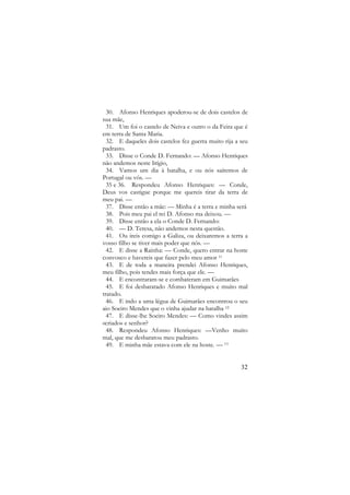 30. Afonso Henriques apoderou-se de dois castelos de
sua mãe,
31. Um foi o castelo de Neiva e outro o da Feira que é
em terra de Santa Maria.
32. E daqueles dois castelos fez guerra muito rija a seu
padrasto.
33. Disse o Conde D. Fernando: — Afonso Henriques
não andemos neste litígio,
34. Vamos um dia à batalha, e ou nós saíremos de
Portugal ou vós. —
35 e 36. Respondeu Afonso Henriques: — Conde,
Deus vos castigue porque me quereis tirar da terra de
meu pai. —
37. Disse então a mãe: — Minha é a terra e minha será
38. Pois meu pai el rei D. Afonso ma deixou. —
39. Disse então a ela o Conde D. Fernando:
40. — D. Teresa, não andemos nesta questão.
41. Ou ireis comigo a Galiza, ou deixaremos a terra a
vosso filho se tiver mais poder que nós. —
42. E disse a Rainha: — Conde, quero entrar na hoste
convosco e havereis que fazer pelo meu amor 11
43. E de toda a maneira prendei Afonso Henriques,
meu filho, pois tendes mais força que ele. —
44. E encontraram-se e combateram em Guimarães
45. E foi desbaratado Afonso Henriques e muito mal
tratado.
46. E indo a uma légua de Guimarães encontrou o seu
aio Soeiro Mendes que o vinha ajudar na batalha 12
47. E disse-lhe Soeiro Mendes: — Como vindes assim
«criado» e senhor?
48. Respondeu Afonso Henriques: —Venho muito
mal, que me desbaratou meu padrasto.
49. E minha mãe estava com ele na hoste. — 13

32

 
