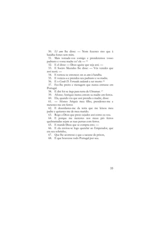 50. El amo lhe disse: — Nom fezestes siso que à
batalha fostes sem mim.
51. Mais tornade-vos comigo e prenderemos vosso
padrasto e vossa madre co’ ele — 15
52. E el disse: — Deus aguise que seja assi. —
53. E Soeiro Meendes lhe disse: — Vós veredes que
assi seerá. —
54. E tornou-se entonces con su amo à batalha.
55. E venceu-a e prendeu seu padrasto e sa madre.
56. E o Conde D. Ferrando cuidando a ser morto 16
57. Fez-lhe preito e menagem que nunca entrasse em
Portugal.
58. E disi foi-se luego para terra de Ultramar. 17
59. Afonso Anriquiz meteu entom sa madre em ferros.
60. Ela, quando viu que assi prendia a madre, disse:
61. — Afonso Ariquiz meu filho, prendestes-me e
metestes-me em ferros
62. E deserdastes-me da terra que me leixou meu
padre e quitastes-me de meu marido.
63. Rogo a Deus que preso sejades assi como eu sou.
64. E porque me metestes nos meus pés ferros
quebrantadas sejam as tuas pernas com ferros.
65. E mande Deus que se compra esto. —
66. E ela enviou-se logo querelar ao Emperador, que
era seu sobrinho,
67. Que lhe acorresse e que a sacasse de prison,
68. E que houvesse todo Portugal por seu.

33

 