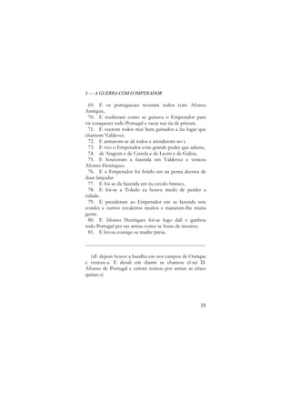 3 — A GUERRA COM O IMPERADOR

69. E os portugueses teveram todos com Afonso
Anriquiz,
70. E souberam como se guisava o Emperador para
vir conquerer todo Portugal e sacar sua tia de prisom.
71. E veerom todos mui bem guisados a ũu lugar que
chamom Valdevez.
72. E armarom-se ali todos e atenderom-no i.
73. E veo o Emperador com grande poder que adusse,
74. de Aragom e de Castela e de Leom e de Galiza.
75. E houveram a fazenda em Valdevez e venceu
Afonso Henriquez.
76. E o Emperador foi ferido em na perna deestra de
duas lançadas
77. E foi-se da fazenda em ũu cavalo branco,
78. E foi-se a Toledo ca houve medo de perder a
cidade.
79. E prenderam ao Emperador em sa fazenda sete
condes e outros cavaleiros muitos e matarom-lhe muita
gente.
80. E Afonso Henriques foi-se logo dali e ganhou
todo Portugal per sas armas como se fosse de mouros.
81. E levou consigo sa madre presa.
......................................................................................................
(«E depois houve a batalha em nos campos de Ourique
e venceu-a. E desali em diante se chamou el-rei D.
Afonso de Portugal e entom tomou por armas as cinco
quinas.»)

35

 