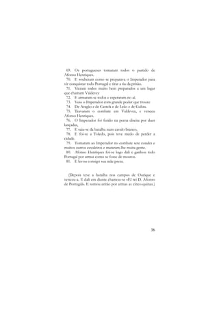 69. Os portugueses tomaram todos o partido de
Afonso Henriques.
70. E souberam como se preparava o Imperador para
vir conquistar todo Portugal e tirar a tia da prisão.
71. Vieram todos muito bem preparados a um lugar
que chamam Valdevez
72. E armaram-se todos e esperaram-no aí.
73. Veio o Imperador com grande poder que trouxe
74. De Aragão e de Castela e de Leão e de Galiza.
75. Travaram o combate em Valdevez, e venceu
Afonso Henriques.
76. O Imperador foi ferido na perna direita por duas
lançadas,
77. E saiu-se da batalha num cavalo branco,
78. E foi-se a Toledo, pois teve medo de perder a
cidade.
79. Tomaram ao Imperador no combate sete condes e
muitos outros cavaleiros e mataram-lhe muita gente.
80. Afonso Henriques foi-se logo dali e ganhou todo
Portugal por armas como se fosse de mouros.
81. E levou consigo sua mãe presa.
(Depois teve a batalha nos campos de Ourique e
venceu-a. E dali em diante chamou-se «El rei D. Afonso
de Portugal». E tomou então por armas as cinco quinas.)

36

 