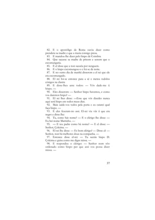 82. E o apostóligo de Roma ouviu dizer como
prendera sa madre e que a trazia consigo presa.
83. E mandou-lhe dizer pelo bispo de Coimbra
84. Que sacasse sa madre de prisom e senom que o
escomungaria.
85. E el disse que a non sacaria por nenguem.
86. E o bispo excomungou-o e foi-se de noite.
87. E no outro dia de manhã disserom a el rei que ele
era excomungado.
88. El rei foi-se entonce para a sé e meteu todolos
cónigos na clastra
89. E disse-lhes ante todos: — Vós dade-me ũ
bispo. —
90. Eles disserom: — Senhor bispo havemos, e como
vos daremos bispo? —
91. El rei lhes disse: —Esse que vós dizedes nunca
aqui será bispo em todos meus dias.
92. Mais saíde-vos todos pela porta e eu catarei qual
faça bispo. —
93. E eles fezeram-no assi. El-rei viu viir ũ que era
negro e disse-lhe:
94. Tu, como hás nome? — E o clérigo lhe disse: —
Eu hei nome Martinho. —
95. — E teu padre como há nome? — E el disse: —
Senhor, Çoleima. —
96. El-rei lhe disse: — Es bom clérigo? — Disse el: —
Senhor, non há melhores dous na companha. —
97. Entonce disse el-rei: — Tu seerás bispo D.
Çoleima e guisa como me digas missa. —
98. E respondeu o clérigo: — Senhor nom sõo
ordenado como bispo per que assi vos possa dizer
missa. —

37

 