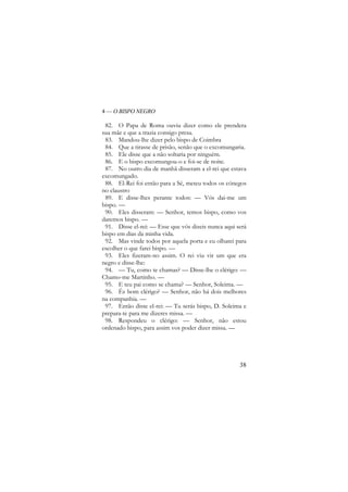 4 — O BISPO NEGRO

82. O Papa de Roma ouviu dizer como ele prendera
sua mãe e que a trazia consigo presa.
83. Mandou-lhe dizer pelo bispo de Coimbra
84. Que a tirasse de prisão, senão que o excomungaria.
85. Ele disse que a não soltaria por ninguém.
86. E o bispo excomungou-o e foi-se de noite.
87. No outro dia de manhã disseram a el-rei que estava
excomungado.
88. El-Rei foi então para a Sé, meteu todos os cónegos
no claustro
89. E disse-lhes perante todos: — Vós dai-me um
bispo. —
90. Eles disseram: — Senhor, temos bispo, como vos
daremos bispo. —
91. Disse el-rei: — Esse que vós dizeis nunca aqui será
bispo em dias da minha vida.
92. Mas vinde todos por aquela porta e eu olharei para
escolher o que farei bispo. —
93. Eles fizeram-no assim. O rei viu vir um que era
negro e disse-lhe:
94. — Tu, como te chamas? — Disse-lhe o clérigo: —
Chamo-me Martinho. —
95. E teu pai como se chama? — Senhor, Soleima. —
96. És bom clérigo? — Senhor, não há dois melhores
na companhia. —
97. Então disse el-rei: — Tu serás bispo, D. Soleima e
prepara-te para me dizeres missa. —
98. Respondeu o clérigo: — Senhor, não estou
ordenado bispo, para assim vos poder dizer missa. —

38

 