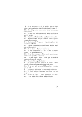 99. El-rei lhe disse: — Eu te ordeno que me digas
missa, e senom cortar-te-ei a cabeça com esta espada. —
100. E o clérigo com medo meteu-se na vestimenta e
cantou missa.
101. E este feito souberam-no em Roma e cuidarom
que era herege.
102. E enviaram-lhe ũu cardeal que lhe mostrasse a fé.
103. Aqueste cardeal veio per casas dos reis de Espanha
e honravam-no muito.
104. E disserom los Portogaleses: — Senhor aqui vos vem
ũu cardeal de Roma,
105. Porque sodes mizcrado com o Papa por este bispo
que assi fezestes. —
106. El-rei disse: — Nom me arrepeesco. —
107. E eles disserom-lhe: —Todos os reis o veem a
receber e lhe beijam a mão. —
108. El-rei disse entonce: — Nom seeria tanto honrado
cardeal nem apostólico se i veesse,
109. Que me desse a maão a beijar que lhe eu nom
cortasse o braço pelo côvodo.
110. E desto el nom podia falecer. —
111. E aquestas parávoas houve-as de saber o cardeal
quando chegou a Coimbra, e houve grande medo.
112. El-rei nom quis sair a recebê-lo, e ali teve o cardeal
que era mal.
113. E o cardeal que chegou foi-se pera o alcácer del-rei.
114. E el-rei recebeu-o estonces mui bem em seus
paaços,
115. E disse-lhe logo: — Cardeal que veestes aqui fazer
116. Ca de Roma nunca me vino bien senom mal?

39

 