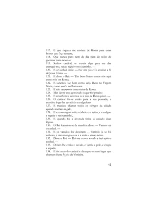 117. E que riqueza me enviam de Roma para estas
hostes que faço sempre,
118. Que nunca paro nem de dia nem de noite de
guerrear com mouros?
119. Senhor cardeal, se trazeis algo para me dar
entregai-mo, senão segui vosso caminho. —
120. E o Cardeal disse: — Eu vim para vos ensinar a fé
de Jesus Cristo. —
121. E disse o Rei: — Tão bons livros temos nós aqui
como vós em Roma,
122. E sabemos tão bem como veio Deus na Virgem
Maria, como vós lá os Romanos.
123. E não queremos outra coisa de Roma.
124. Mas dêem-vos agora tudo o que for preciso
125. E amanhã nos veremos eu e vós, se Deus quiser. —
126. O cardeal foi-se então para a sua pousada, e
mandou logo dar cevada às cavalgaduras
127. E mandou chamar todos os clérigos da cidade
quando cantava o galo,
128. E excomungou toda a cidade e o reino, e cavalgou
e seguiu o seu caminho,
129. E quando foi a alvorada tinha já andado duas
léguas.
130. O Rei levantou-se de manhã e disse: — Vamos ver
o cardeal. —
131. E os vassalos lhe disseram: — Senhor, já se foi
embora, e excomungou-vos e a todo o vosso reino.
132. Disse o Rei: — Dai-me o meu cavalo e irei após o
cardeal. —
133. Deram-lhe então o cavalo, e vestiu a pele, e cingiu
a espada.
134. E foi atrás do cardeal e alcançou-o num lugar que
chamam Santa Maria da Vimieira.

42

 