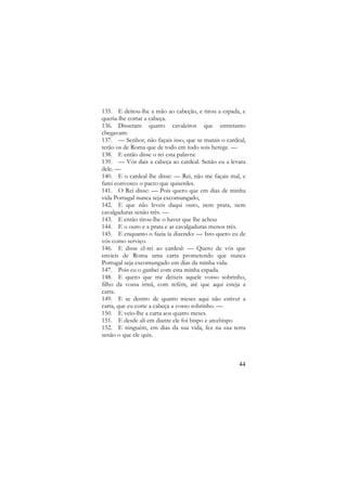 135. E deitou-lhe a mão ao cabeção, e tirou a espada, e
queria-lhe cortar a cabeça.
136. Disseram quatro cavaleiros que entretanto
chegavam:
137. — Senhor, não façais isso, que se matais o cardeal,
terão os de Roma que de todo em todo sois herege. —
138. E então disse o rei esta palavra:
139. — Vós dais a cabeça ao cardeal. Senão eu a levara
dele. —
140. E o cardeal lhe disse: — Rei, não me façais mal, e
farei convosco o pacto que quiserdes.
141. O Rei disse: — Pois quero que em dias de minha
vida Portugal nunca seja excomungado,
142. E que não leveis daqui ouro, nem prata, nem
cavalgaduras senão três. —
143. E então tirou-lhe o haver que lhe achou
144. E o ouro e a prata e as cavalgaduras menos três.
145. E enquanto o fazia ía dizendo: — Isto quero eu de
vós como serviço.
146. E disse el-rei ao cardeal: — Quero de vós que
envieis de Roma uma carta prometendo que nunca
Portugal seja excomungado em dias da minha vida.
147. Pois eu o ganhei com esta minha espada.
148. E quero que me deixeis aquele vosso sobrinho,
filho da vossa irmã, com refém, até que aqui esteja a
carta.
149. E se dentro de quatro meses aqui não estiver a
carta, que eu corte a cabeça a vosso sobrinho. —
150. E veio-lhe a carta aos quatro meses.
151. E desde ali em diante ele foi bispo e arcebispo
152. E ninguém, em dias da sua vida, fez na sua terra
senão o que ele quis.

44

 