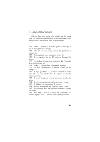 5 — O DESASTRE DE BADAJOZ

(Depois disto pelo mal e pelo pecado que fez a sua
mãe em prendê-la, quebrou uma perna em Badajoz, que
tinha tomado aos mouros, e foi desta maneira.)
153. O rei D. Fernando de Leão quando soube que o
rei de Portugal tomara Badajoz
154. Que era na sua zona, porque lhe pertencia a
conquista,
155. Juntou grande hoste e avançou contra ele.
156. E os vassalos del rei D. Afonso disseram-lhe
então:
157. — Senhor eis aqui vos vem el rei D. Fernando
com grande hoste. —
158. O Rei D. Afonso disse com grande orgulho:
159. — Pois armemo-nos, e vamos contra ele ao
campo. —
160. E logo que El-rei D. Afonso foi armado e posto
em cima do seu cavalo deu de esporas ao cavalo
apressadamente,
161. E ao sair pela porta a perna acertou no ferrolho da
porta
162. E saía com tanta força que lhe quebrou a perna,
163. E foi logo cair num campo de centeio.
164. Isto foi pelo pecado que ele fizera contra a mãe.
165. D. Fernando Ruiz, o Castelhano, quando o viu cair
do cavalo
166. Saíu logo a dizê-lo a El-rei D. Fernando: —
Senhor aqui jaz el-rei D. Afonso com a perna quebrada

46

 
