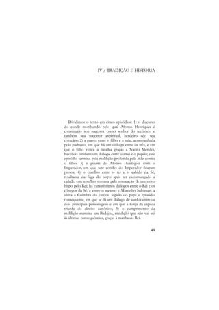 IV / TRADIÇÃO E HISTÓRIA

Dividimos o texto em cinco episódios: 1) o discurso
do conde moribundo pelo qual Afonso Henriques é
constituído seu sucessor como senhor do território e
também seu sucessor espiritual, herdeiro «do seu
coração»; 2) a guerra entre o filho e a mãe, acompanhada
pelo padrasto, em que há um diálogo entre os três, e em
que o filho vence a batalha graças a Soeiro Mendes,
havendo também um diálogo entre o amo e o pupilo; este
episódio termina pela maldição proferida pela mãe contra
o filho; 3) a guerra de Afonso Henriques com o
Imperador, em que sete condes do Imperador ficaram
presos; 4) o conflito entre o rei e o cabido da Sé,
resultante da fuga do bispo após ter excomungado a
cidade; este conflito termina pela nomeação de um novo
bispo pelo Rei; há curiosíssimos diálogos entre o Rei e os
cónegos da Sé, e entre o mesmo e Martinho Suleiman; a
visita a Coimbra do cardeal legado do papa e episódio
consequente, em que se dá um diálogo de surdos entre os
dois principais personagens e em que a força da espada
triunfa do direito canónico; 5) o cumprimento da
maldição materna em Badajoz, maldição que não vai até
às últimas consequências, graças à manha do Rei.
49

 