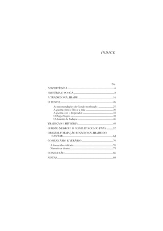 ÍNDICE

Pág.

ADVERTÊNCIA.............................................................................6
HISTÓRIA E POESIA ...................................................................8
A TRADICIONALIDADE .........................................................16
O TEXTO .......................................................................................26
As recomendações do Conde moribundo ........................27
A guerra entre o filho e a mãe .............................................30
A guerra com o Imperador ..................................................35
O Bispo Negro ......................................................................38
O desastre de Badajoz ..........................................................46
TRADIÇÃO E HISTÓRIA..........................................................49
O BISPO NEGRO E O CONFLITO COM O PAPA ...........57
ORIGEM, FORMAÇÃO E NACIONALIDADE DO
CANTAR...................................................................................64
COMENTÁRIO LITERÁRIO....................................................70
A forma diversificada.................................................................70
Narrativa e drama .......................................................................79
CONCLUSÃO................................................................................86
NOTAS ............................................................................................88

 