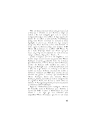 Aliás este discurso é muito interessante, porque nos dá
a ideia que os príncipes e o povo faziam da função do
senhor e das suas obrigações para com os vassalos:
companheirismo para com os filhos de algo, respeito dos
direitos dos concelhos, e, acima de tudo, observância da
justiça. Estes deveres constavam nos costumes e até na
legislação. É curioso que a fórmula «por rogo nem por
cobiça não deixes de fazer justiça» exista também em
textos legais. Nos Costumes de Beja, texto da época de D.
Afonso III, confirmado por D. Dinis e D. Afonso IV,
diz-se numa disposição relativa aos alvazis: «que por
medo nem por rogo nem por cobiça nem por outra cousa que
seja que não leixem de fazer justiça e dereito… 19
Quanto ao segundo episódio é um simplificado e ao
mesmo tempo confuso resumo da guerra entre Afonso
Henriques e sua mãe, guerra aliás muito mal conhecida
pelos historiadores. Nele se diz que Afonso Henriques,
expulso dos Estados onde mandava seu primo, se
refugiou em Portugal, onde a população se levantara com
a mãe, etc. e que tomou (ou «furtou») a sua mãe os
castelos de Neiva e de Feira. Ora estes dois castelos e
territórios pertenciam em 1127 (data histórica em que
decorria esta guerra) a senhores que acompanhavam
Afonso Henriques. Nesse ano, também, Afonso
Henriques, infante, deu carta de couto a uma povoação
do julgado de Neiva, sinal de que se estava senhor do
território 20. Neste ponto, portanto, os raros documentos
que restam confirmam a tradição.
Segue-se a batalha entre Afonso Henriques e o Conde
D. Fernando, perto de Guimarães, que é histórica e
ocorreu em 1128. É curiosa a derrota inicial do jovem
infante e a sua fuga, que nada concorreu para
engrandecer Afonso Henriques, e que por isso tem toda a

51

 