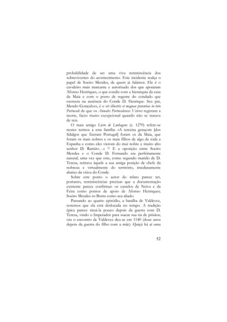 probabilidade de ser uma viva reminiscência dos
sobreviventes do acontecimento. Este incidente realça o
papel de Soeiro Mendes, de quem já falámos. Ele é o
cavaleiro mais marcante e autorizado dos que apoiaram
Afonso Henriques, o que condiz com a hierarquia da casa
da Maia e com o posto de regente do condado que
exercera na ausência do Conde D. Henrique. Seu pai,
Mendo Gonçalves, é o vir illustris et magnae potentiae in toto
Portucale de que os Annales Portucalenses Veteres registam a
morte, facto muito excepcional quando não se tratava
de reis.
O mais antigo Livro de Linhagens (c. 1270) refere-se
nestes termos a esta família: «A terceira geraçom [dos
fidalgos que fizeram Portugal] foram os da Maia, que
foram os mais nobres e os mais filhos de algo de toda a
Espanha e como eles vierom do mui nobre e muito alto
senhor D. Ramiro…» 21 E a oposição entre Soeiro
Mendes e o Conde D. Fernando era perfeitamente
natural, uma vez que este, como segundo marido de D.
Teresa, retirava àquele a sua antiga posição de chefe da
nobreza e virtualmente do território, imediatamente
abaixo da viúva do Conde.
Sobre este ponto o autor do relato parece ter,
portanto, reminiscências precisas que a documentação
existente parece confirmar: os castelos de Neiva e da
Feira como pontos de apoio de Afonso Henriques;
Soeiro Mendes «o Bom» como seu aliado.
Passando ao quarto episódio, a batalha de Valdevez,
notemos que ela está deslocada no tempo. A tradição
épica parece situá-la pouco depois da guerra com D.
Teresa, vindo o Imperador para «sacar sua tia de prisão»;
ora o encontro de Valdevez deu-se em 1140 (doze anos
depois da guerra do filho com a mãe). Quiçá há aí uma

52

 