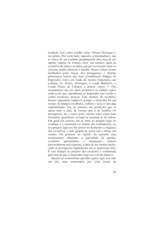 confusão com outro conflito entre Afonso Henriques e
seu primo. Por outro lado, segundo os historiadores, não
se tratou de um combate propriamente dito, mas de um
bafordo, espécie de torneio entre um número igual de
cavaleiros de ambos os lados, que por convenção entre os
exércitos podia substituir a batalha. Nesse torneio foram
derribados pelas lanças dos portugueses e ficaram
prisioneiros muitos dos mais consideráveis fidalgos do
Imperador, como um irmão do mesmo Imperador, um
cunhado de Afonso Henriques, o conde Radimiro, o
Conde Ponce de Cabrera, e muitos outros 22. Ora
encontramos um eco deste pormenor na tradição épica,
onde se diz que, «prenderam ao Imperador sete condes e
outros cavaleiros muitos». Este número de cavaleiros
ilustres capturados explica-se porque a «fazenda» foi um
torneio de fidalgos escolhidos, embora o texto o não diga
explicitamente. Há, no entanto, um pormenor que se
ajusta mais à ideia de torneio que à de batalha. Os
portugueses, diz o nosso texto «vieram todos muito bem
arranjados (guisados)» ao lugar «e armaram-se ali todos».
Em geral um exército não se arma no próprio lugar do
combate; e a insistência no arranjo dos combatentes, no
seu preparo (que nos faz pensar no luzimento e elegância
dos cavaleiros) é mais própria de quem está a relatar um
torneio. Há portanto no espírito do narrador uma
reminiscência adequada: a quantidade de grandes
cavaleiros aprisionados; e transparece, embora
provavelmente mal expressa, a ideia de um torneio luzido,
onde os portugueses caprichavam em se apresentar bem.
E esta atenção ao preparo dos cavaleiros é confirmada
pela nota de que o Imperador fugiu em «cavalo branco».
Quanto ao curiosíssimo episódio quatro (que tem sido
um dos mais contestados por certa escola de

53

 