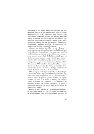 historiadores) não temos apoios documentais que nos
permitam ajuizá-lo de um ponto de vista literal. É o mais
pormenorizado e o de personagens mais salientes. Pelo
seu realismo concreto e até pela sua aparente aberração
(quem ia imaginar um bispo «negro» em Coimbra nos
primeiros tempos da nacionalidade, porquê e para quê?)
parece-nos evidente que ele tem qualquer fundamento,
corresponde a qualquer memória, e aventaremos a esse
respeito uma hipótese em capítulo especial.
Quanto ao quinto episódio, o do desastre e
aprisionamento de Afonso Henriques em Badajoz, é bem
conhecido dos historiadores e há dele duas versões,
fundamentalmente: numa, Afonso Henriques quebra a
perna quando tentava fugir de Badajoz, atacado pelo rei
de Leão; noutra, quando corria a cavalo para atacar o
exército dele. Esta última versão, a mais favorável aos
portugueses, é a que se encontra tanto na Crónica de Vinte
Reis como na 4.ª Crónica Breve de Santa Cruz. Não é preciso
insistir na historicidade do facto, já referido pelos
historiadores Lucas de Tui e Rodrigo arcebispo de
Toledo. L. Cintra compara as diversas versões.
Deixando para outro lugar o episódio do Bispo Negro
e do conflito com o papa, encontramos neste relato algo
como uma historicidade pontual, isto é, o autor conserva a
ideia de nomes de pessoas (Soeiro Mendes), de lugares
(castelos de Feira e de Neiva, Valdevez), de sucessos
(como a batalha de Guimarães e o pormenor do
desbarato e fuga de Afonso Henriques) e ainda a
reminiscência confusa (ou, talvez antes, mal expressa) do
bafordo de Valdevez.
O que lhe falta, todavia, é a perspectiva cronológica,
ou antes: esta perspectiva está deformada, de modo que
os acontecimentos estão todos organizados em torno do

54

 