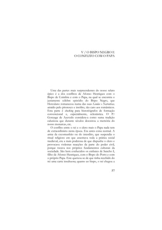 V / O BISPO NEGRO E
O CONFLITO COM O PAPA

Uma das partes mais surpreendentes do nosso relato
épico é a dos conflitos de Afonso Henriques com o
Bispo de Coimbra e com o Papa, na qual se encontra o
justamente célebre episódio do Bispo Negro, que
Herculano romanceou numa das suas Lendas e Narrativas,
atraído pelo pitoresco e insólito, tão caro aos românticos.
Esta parte é shocking para historiógrafos de formação
convencional e, especialmente, eclesiástica. O P.e
Gonzaga de Azevedo considera-a como «uma tradição
caluniosa que durante séculos desonrou a memória do
nosso monarca», etc.
O conflito entre o rei e o clero mais o Papa nada tem
de extraordinário nesta época. Era antes coisa normal. A
arma da excomunhão ou do interdito, que suspendia o
ritual religioso em que assentava toda a prática social
medieval, era a mais poderosa de que dispunha o clero e
provocava violentas reacções da parte do poder civil,
porque tocava nos próprios fundamentos culturais da
sociedade. São bem conhecidos os embates de Sancho I,
filho de Afonso Henriques, com o Bispo do Porto e com
o próprio Papa. Este queixou-se de que tinha recebido do
rei uma carta insultuosa; quanto ao bispo, o rei chegou a
57

 
