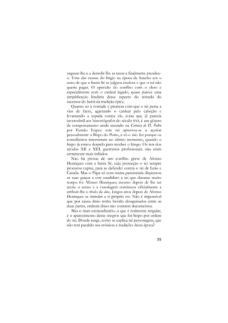 saquear-lhe e a demolir-lhe as casas e finalmente prendeuo. Uma das causas do litígio na época de Sancho era o
ouro de que a Santa Sé se julgava credora e que o rei não
queria pagar. O episódio do conflito com o clero e
especialmente com o cardeal legado, quase parece uma
simplificação lendária desse aspecto do reinado do
sucessor do herói da tradição épica.
Quanto ao à vontade e presteza com que o rei passa a
vias de facto, agarrando o cardeal pelo cabeção e
levantando a espada contra ele, coisa que já parecia
inverosímil aos historiógrafos do século XVI, é um género
de comportamento ainda atestado na Crónica de D. Pedro
por Fernão Lopes: este rei aprestou-se a açoitar
pessoalmente o Bispo do Porto, e só o não fez porque os
conselheiros intervieram no último momento, quando o
bispo já estava despido para receber o látego. Os reis dos
séculos XII e XIII, guerreiros profissionais, não eram
certamente mais inibidos.
Não há provas de um conflito grave de Afonso
Henriques com a Santa Sé, cuja protecção o rei sempre
procurou captar, para se defender contra o rei de Leão e
Castela. Mas o Papa só com muita parcimónia dispensou
as suas graças a este candidato a rei que durante muito
tempo foi Afonso Henriques; mesmo depois de lhe ter
aceite o censo e a vassalagem continuou oficialmente a
atribuir-lhe o título de dux, longos anos depois de Afonso
Henriques se intitular a si próprio rex. Não é impossível
que por causa disto tenha havido desaguisados entre as
duas partes, embora disso não constem documentos.
Mas o mais extraordinário, o que é realmente singular,
é o aparecimento desse «negro» que foi bispo por ordem
do rei. Donde surge, como se explica tal personagem, que
não tem paralelo nas crónicas e tradições desta época?

58

 