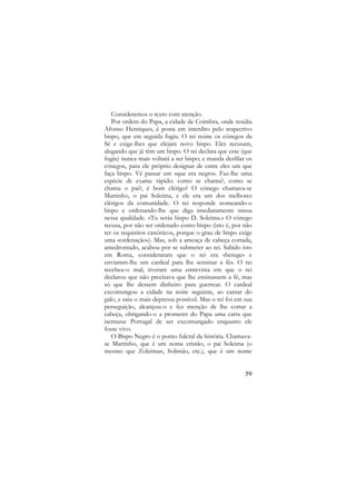 Consideremos o texto com atenção.
Por ordem do Papa, a cidade de Coimbra, onde residia
Afonso Henriques, é posta em interdito pelo respectivo
bispo, que em seguida fugiu. O rei reúne os cónegos da
Sé e exige-lhes que elejam novo bispo. Eles recusam,
alegando que já têm um bispo. O rei declara que esse (que
fugiu) nunca mais voltará a ser bispo; e manda desfilar os
cónegos, para ele próprio designar de entre eles um que
faça bispo. Vê passar um «que era negro». Faz-lhe uma
espécie de exame rápido: como se chama?, como se
chama o pai?, é bom clérigo? O cónego chamava-se
Martinho, o pai Soleima, e ele era um dos melhores
clérigos da comunidade. O rei responde nomeando-o
bispo e ordenando-lhe que diga imediatamente missa
nessa qualidade. «Tu serás bispo D. Soleima.» O cónego
recusa, por não ser ordenado como bispo (isto é, por não
ter os requisitos canónicos, porque o grau de bispo exige
uma «ordenação»). Mas, sob a ameaça de cabeça cortada,
amedrontado, acabou por se submeter ao rei. Sabido isto
em Roma, consideraram que o rei era «herege» e
enviaram-lhe um cardeal para lhe «ensinar a fé». O rei
recebeu-o mal; tiveram uma entrevista em que o rei
declarou que não precisava que lhe ensinassem a fé, mas
só que lhe dessem dinheiro para guerrear. O cardeal
excomungou a cidade na noite seguinte, ao cantar do
galo, e saiu o mais depressa possível. Mas o rei foi em sua
perseguição, alcançou-o e fez menção de lhe cortar a
cabeça, obrigando-o a prometer do Papa uma carta que
isentasse Portugal de ser excomungado enquanto ele
fosse vivo.
O Bispo Negro é o ponto fulcral da história. Chamavase Martinho, que é um nome cristão, o pai Soleima (o
mesmo que Zoleiman, Solimão, etc.), que é um nome

59

 