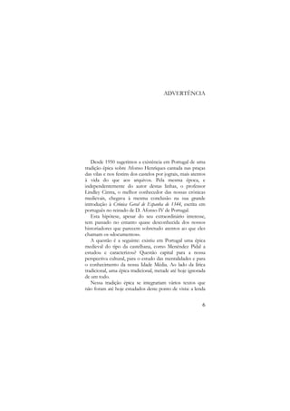 ADVERTÊNCIA

Desde 1950 sugerimos a existência em Portugal de uma
tradição épica sobre Afonso Henriques cantada nas praças
das vilas e nos festins dos castelos por jograis, mais atentos
à vida do que aos arquivos. Pela mesma época, e
independentemente do autor destas linhas, o professor
Lindley Cintra, o melhor conhecedor das nossas crónicas
medievais, chegava à mesma conclusão na sua grande
introdução à Crónica Geral de Espanha de 1344, escrita em
português no reinado de D. Afonso IV de Portugal.
Esta hipótese, apesar do seu extraordinário interesse,
tem passado no entanto quase desconhecida dos nossos
historiadores que parecem sobretudo atentos ao que eles
chamam os «documentos».
A questão é a seguinte: existiu em Portugal uma épica
medieval do tipo da castelhana, como Menéndez Pidal a
estudou e caracterizou? Questão capital para a nossa
perspectiva cultural, para o estudo das mentalidades e para
o conhecimento da nossa Idade Média. Ao lado da lírica
tradicional, uma épica tradicional, metade até hoje ignorada
de um todo.
Nessa tradição épica se integrariam vários textos que
não foram até hoje estudados deste ponto de vista: a lenda
6

 