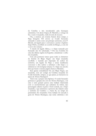 de Coimbra e não reconhecidos pela hierarquia
eclesiástica. Um destes bispos, D. Martinho, é cónego da
Sé; o outro é moçárabe, vindo de terra de mouros.
Ora, a crermos um cronista francês desse tempo, o
Papa Gregório VII enviou ao Conde Sesnando
(tratando-o assim como um príncipe autónomo, nota P.
David), um legado para o convencer a aceitar o legítimo
bispo Pedro, escolhido no concílio de Burgos, e com ele
o novo rito romano.
A missão do legado falhou, e o bispo nomeado por
Sesnando não foi substituído. 24 Por isso Coimbra foi
uma das últimas regiões da Espanha a abandonar o velho
rito moçárabe.
Com este pormenor temos quase todos os elementos
da história do Bispo Negro: um bispo moçárabe
escolhido e mantido por imposição do senhor do
território; um legado do Papa a tentar inutilmente
convencer o dito senhor a substituir o dito bispo e a
submeter-se à lei da Igreja romana. E o bispo (ou um dos
dois que fazem o mesmo papel) chama-se Martinho.
Será apenas coincidência? Ou este Bispo Negro, um
moçárabe, será um vestígio da Coimbra moçárabe do
Conde Sesnando, tempos, ao que parece, já transactos na
época de Afonso Henriques?
Atrevo-me a propor uma hipótese. O conde Sesnando
pertenceu à geração dos avós de Afonso Henriques, e de
uma à outra geração passou uma tradição relacionada
com os acontecimentos que acabamos de referir, cujo
personagem saliente (à parte o herói central), era o bispo
moçárabe, e que sintetizava o processo das relações entre
o território de Coimbra e a Santa Sé, no tempo do
predomínio dos moçárabes. Essa tradição foi anexada à
gesta de Afonso Henriques, cujo nome substituiu o do

61

 