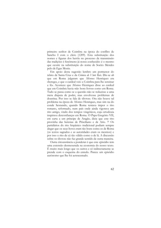primeiro senhor de Coimbra na época do conflito de
Sancho I com o clero (1209). Esta substituição dos
nomes e figuras dos heróis no processo da transmissão
das tradições é fenómeno já nosso conhecido: é o mesmo
que ocorre na substituição do nome de Soeiro Mendes
pelo de Egas Monis.
Em apoio desta sugestão lembro um pormenor do
relato de Santa Cruz e da Crónica de Vinte Reis. Diz-se ali
que em Roma julgaram que Afonso Henriques era
«herege», e que o cardeal veio a Coimbra para lhe «ensinar
a fé». Acontece que Afonso Henriques disse ao cardeal
que em Coimbra havia «tão bons livros» como em Roma.
Tudo se passa como se a questão não se reduzisse a uma
mera disputa de poder, mas envolvesse problemas de
doutrina. Por isso se fala de «livros». Ora não houve tal
problema na época de Afonso Henriques, mas sim na do
conde Sesnando, quando Roma tentava impor o rito
romano, reformado, num país onde ainda vigorava um
rito antigo, vindo dos tempos visigóticos, cuja ortodoxia
inspirava desconfianças em Roma. O Papa Gregório VII,
em carta a um príncipe de Aragão, dizia que este rito
provinha das heresias de Prisciliano e de Ario. 25 Os
partidários do rito hispânico tradicional podiam sempre
alegar que os seus livros eram tão bons como os de Roma
(os textos sagrados e as autoridades eram os mesmos) e
por isso o rito de cá tão válido como o de lá. A discussão
sobre os «livros» não faz grande sentido de outra maneira.
Outra circunstância a ponderar é que este episódio tem
uma extensão desmesurada na economia do nosso texto.
É muito mais longo que os outros e só indirectamente se
prende com o esquema do enredo. Parece um episódio
autónomo que lhe foi acrescentado.

62

 
