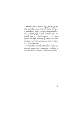 Se esta hipótese se comprova, temos que, de recuo em
recuo no tempo, o nosso texto da Biblioteca Pública do
Porto, caligrafado no século XV, nos leva até uma época
de quatro séculos anterior. Não é de excluir uma tradição
épica versificada sobre o conde Sesnando, que é um
contemporâneo do Cid, a qual teria sido integrada na
tradição épica de Afonso Henriques. A ser assim,
teríamos uma cadeia ininterrupta de tradições que vieram
a fixar-se em crónicas a partir da primeira metade do
século XIV e que desde então serviram de base à história
de D. Afonso Henriques.
A mais antiga destas tradições, a do Bispo Negro, teria
o seu foco de elaboração em Coimbra, pormenor
importante porque adensa a possibilidade da existência de
uma épica medieval portuguesa simultânea da castelhana.

63

 
