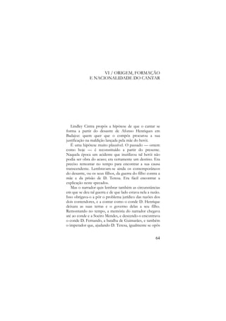 VI / ORIGEM, FORMAÇÃO
E NACIONALIDADE DO CANTAR

Lindley Cintra propôs a hipótese de que o cantar se
forma a partir do desastre de Afonso Henriques em
Badajoz: quem quer que o compôs procurou a sua
justificação na maldição lançada pela mãe do herói.
É uma hipótese muito plausível. O passado — ontem
como hoje — é reconstituído a partir do presente.
Naquela época um acidente que inutilizou tal herói não
podia ser obra do acaso; era certamente um destino. Era
preciso remontar no tempo para encontrar a sua causa
transcendente. Lembravam-se ainda os contemporâneos
do desastre, ou os seus filhos, da guerra do filho contra a
mãe e da prisão de D. Teresa. Era fácil encontrar a
explicação neste «pecado».
Mas o narrador quis lembrar também as circunstâncias
em que se deu tal guerra e de que lado estava nela a razão.
Isso obrigava-o a pôr o problema jurídico das razões dos
dois contendores, e a contar como o conde D. Henrique
deixara as suas terras e o governo delas a seu filho.
Remontando no tempo, a memória do narrador chegava
até ao conde e a Soeiro Mendes, e descendo-o encontrava
o conde D. Fernando, a batalha de Guimarães, e também
o imperador que, ajudando D. Teresa, igualmente se opôs
64

 